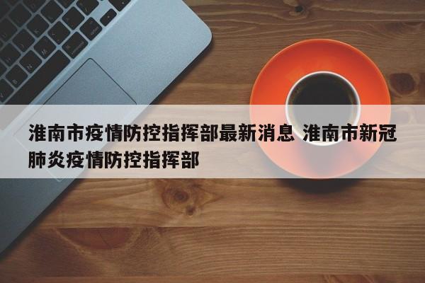 淮南市疫情防控指挥部最新消息 淮南市新冠肺炎疫情防控指挥部