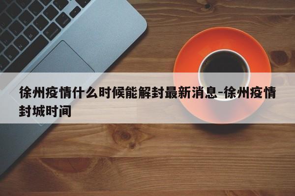 徐州疫情什么时候能解封最新消息-徐州疫情封城时间