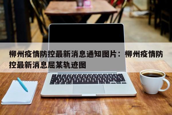 柳州疫情防控最新消息通知图片：柳州疫情防控最新消息屈某轨迹图