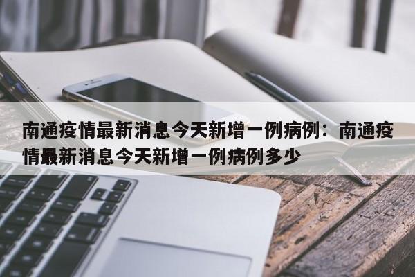 南通疫情最新消息今天新增一例病例：南通疫情最新消息今天新增一例病例多少