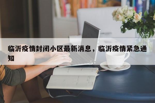 临沂疫情封闭小区最新消息，临沂疫情紧急通知