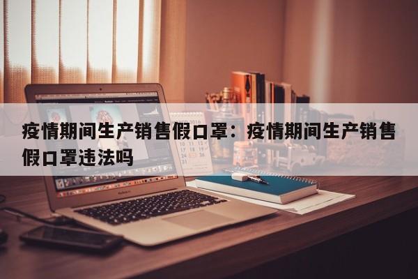 疫情期间生产销售假口罩：疫情期间生产销售假口罩违法吗