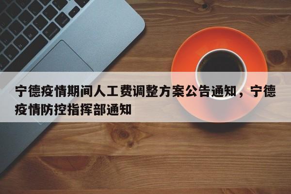 宁德疫情期间人工费调整方案公告通知，宁德疫情防控指挥部通知