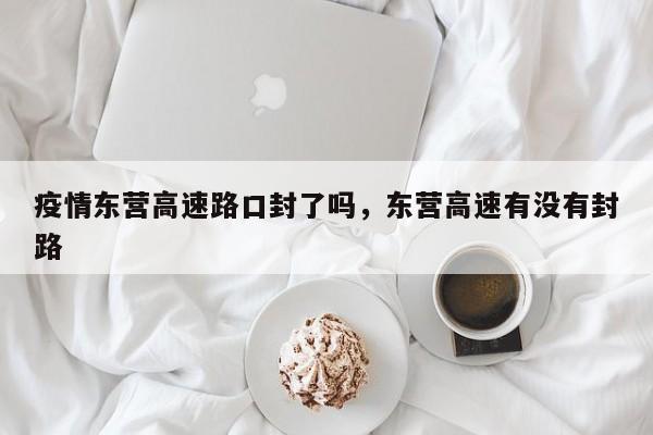 疫情东营高速路口封了吗，东营高速有没有封路