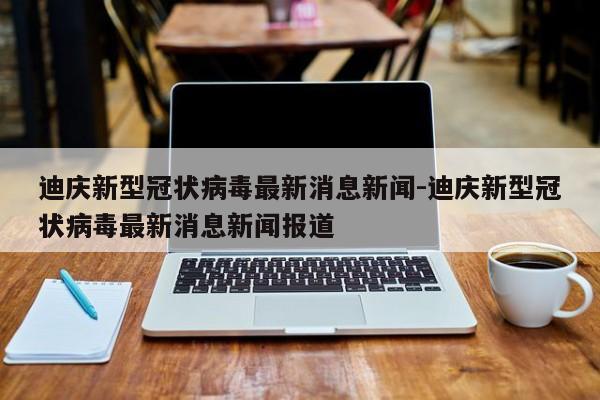 迪庆新型冠状病毒最新消息新闻-迪庆新型冠状病毒最新消息新闻报道