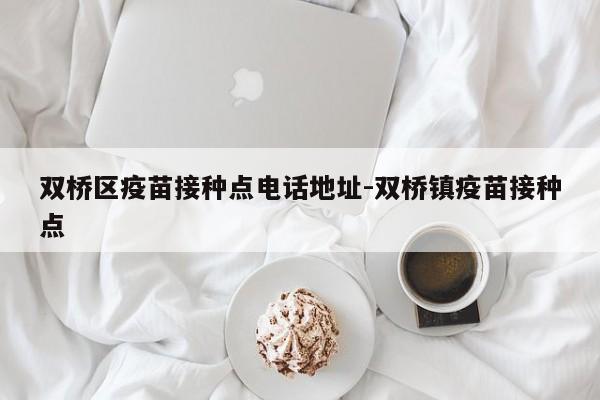 双桥区疫苗接种点电话地址-双桥镇疫苗接种点